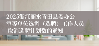 2025浙江丽水青田县委办公室等单位选调（选聘）工作人员 取消选聘计划数的通知