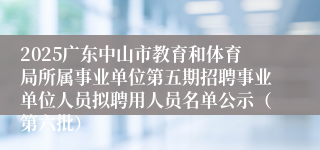 2025广东中山市教育和体育局所属事业单位第五期招聘事业单位人员拟聘用人员名单公示（第六批）
