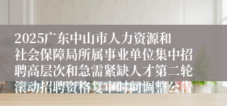 2025广东中山市人力资源和社会保障局所属事业单位集中招聘高层次和急需紧缺人才第二轮滚动招聘资格复审时间调整公告