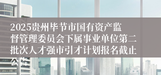 2025贵州毕节市国有资产监督管理委员会下属事业单位第二批次人才强市引才计划报名截止公告