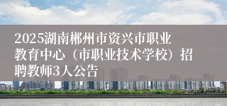2025湖南郴州市资兴市职业教育中心（市职业技术学校）招聘教师3人公告