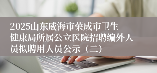 2025山东威海市荣成市卫生健康局所属公立医院招聘编外人员拟聘用人员公示（二）