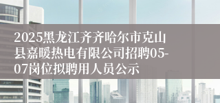 2025黑龙江齐齐哈尔市克山县嘉暖热电有限公司招聘05-07岗位拟聘用人员公示