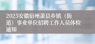 2025安徽宿州萧县乡镇（街道）事业单位招聘工作人员体检通知