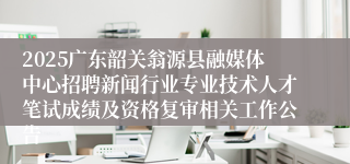 2025广东韶关翁源县融媒体中心招聘新闻行业专业技术人才笔试成绩及资格复审相关工作公告