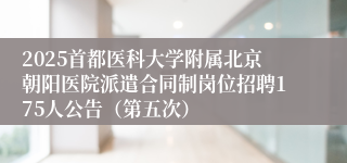 2025首都医科大学附属北京朝阳医院派遣合同制岗位招聘175人公告（第五次）