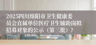 2025四川绵阳市卫生健康委员会直属单位医疗卫生辅助岗拟招募对象的公示（第三批）?