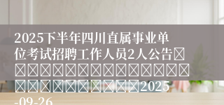 2025下半年四川直属事业单位考试招聘工作人员2人公告																									2025-09-26
