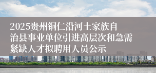2025贵州铜仁沿河土家族自治县事业单位引进高层次和急需紧缺人才拟聘用人员公示