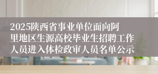 2025陕西省事业单位面向阿里地区生源高校毕业生招聘工作人员进入体检政审人员名单公示    
