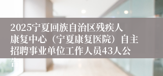 2025宁夏回族自治区残疾人康复中心（宁夏康复医院）自主招聘事业单位工作人员43人公告