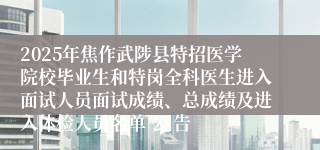 2025年焦作武陟县特招医学院校毕业生和特岗全科医生进入面试人员面试成绩、总成绩及进入体检人员名单 公 告