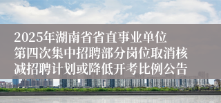 2025年湖南省省直事业单位第四次集中招聘部分岗位取消核减招聘计划或降低开考比例公告