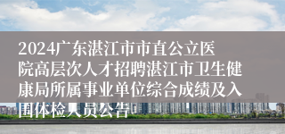 2024广东湛江市市直公立医院高层次人才招聘湛江市卫生健康局所属事业单位综合成绩及入围体检人员公告