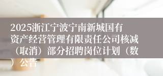 2025浙江宁波宁南新城国有资产经营管理有限责任公司核减（取消）部分招聘岗位计划（数）公告