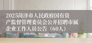 2025菏泽市人民政府国有资产监督管理委员会公开招聘市属企业工作人员公告（60人）