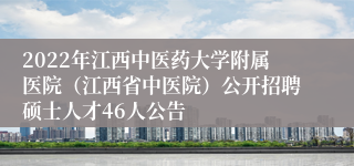 2022年江西中医药大学附属医院（江西省中医院）公开招聘硕士人才46人公告