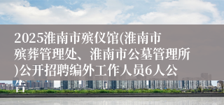 2025淮南市殡仪馆(淮南市殡葬管理处、淮南市公墓管理所)公开招聘编外工作人员6人公告