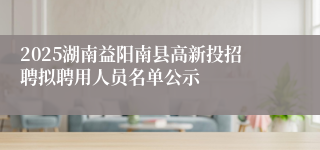 2025湖南益阳南县高新投招聘拟聘用人员名单公示