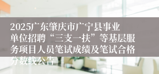 2025广东肇庆市广宁县事业单位招聘“三支一扶”等基层服务项目人员笔试成绩及笔试合格分数线公告