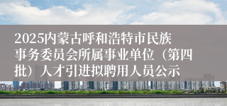 2025内蒙古呼和浩特市民族事务委员会所属事业单位（第四批）人才引进拟聘用人员公示