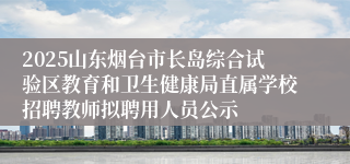 2025山东烟台市长岛综合试验区教育和卫生健康局直属学校招聘教师拟聘用人员公示