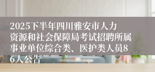 2025下半年四川雅安市人力资源和社会保障局考试招聘所属事业单位综合类、医护类人员86人公告