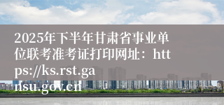 2025年下半年甘肃省事业单位联考准考证打印网址：https://ks.rst.gansu.gov.cn