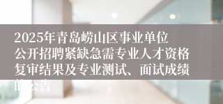 2025年青岛崂山区事业单位公开招聘紧缺急需专业人才资格复审结果及专业测试、面试成绩的公告