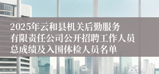 2025年云和县机关后勤服务有限责任公司公开招聘工作人员总成绩及入围体检人员名单