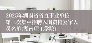 2025年湖南省省直事业单位第三次集中招聘入围资格复审人员名单(湖南理工学院)