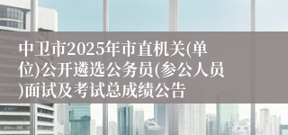 中卫市2025年市直机关(单位)公开遴选公务员(参公人员)面试及考试总成绩公告
