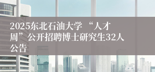 2025东北石油大学 “人才周”公开招聘博士研究生32人公告