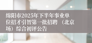 绵阳市2025年下半年事业单位招才引智第一批招聘 （北京场）综合初评公告