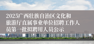 2025广西壮族自治区文化和旅游厅直属事业单位招聘工作人员第一批拟聘用人员公示