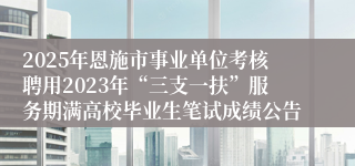 2025年恩施市事业单位考核聘用2023年“三支一扶”服务期满高校毕业生笔试成绩公告