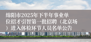 绵阳市2025年下半年事业单位招才引智第一批招聘（北京场）进入体检环节人员名单公告