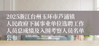 2025浙江台州玉环市芦浦镇人民政府下属事业单位选聘工作人员总成绩及入围考察人员名单公布