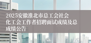 2025安徽淮北市总工会社会化工会工作者招聘面试成绩及总成绩公告