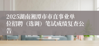 2025湖南湘潭市市直事业单位招聘（选调）笔试成绩复查公告