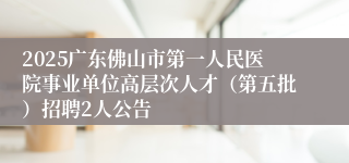 2025广东佛山市第一人民医院事业单位高层次人才（第五批）招聘2人公告