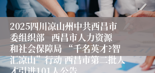 2025四川凉山州中共西昌市委组织部   西昌市人力资源和社会保障局 “千名英才?智汇凉山”行动 西昌市第二批人才引进101人公告