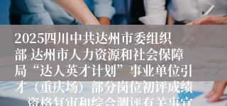 2025四川中共达州市委组织部 达州市人力资源和社会保障局“达人英才计划”事业单位引才（重庆场）部分岗位初评成绩、资格复审和综合测评有关事宜公告