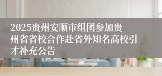 2025贵州安顺市组团参加贵州省省校合作赴省外知名高校引才补充公告