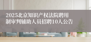 2025北京知识产权法院聘用制审判辅助人员招聘10人公告
