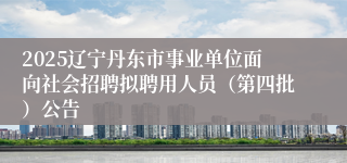2025辽宁丹东市事业单位面向社会招聘拟聘用人员（第四批）公告