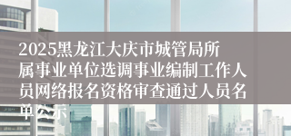 2025黑龙江大庆市城管局所属事业单位选调事业编制工作人员网络报名资格审查通过人员名单公示