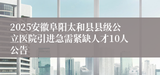 2025安徽阜阳太和县县级公立医院引进急需紧缺人才10人公告