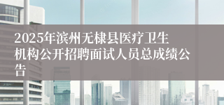 2025年滨州无棣县医疗卫生机构公开招聘面试人员总成绩公告
