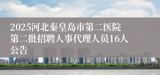 2025河北秦皇岛市第二医院第二批招聘人事代理人员16人公告